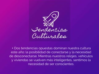Tendencias
Culturales
▹Dos tendencias opuestas dominan nuestra cultura
este año: la posibilidad de conectarse y la necesidad
de desconectarse. Mientras nuestros relojes, vehículos
y viviendas se vuelven más inteligentes, sentimos la
necesidad de ser conscientes.
 