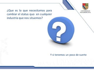 ¿Que es lo que necesitamos para
cambiar el status quo en cualquier
industria que nos situemos?




                                Y si tenemos un poco de suerte
 