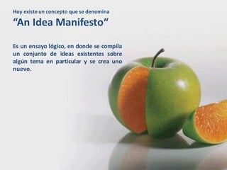 Hoy existe un concepto que se denomina

“An Idea Manifesto“
Es un ensayo lógico, en donde se compila
un conjunto de ideas existentes sobre
algún tema en particular y se crea uno
nuevo.
 