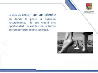 La idea es crear un ambiente
en donde la gente la esparcirá
naturalmente, lo que creará una
oportunidad, un cambio en la forma
de comportarse de una sociedad.
 