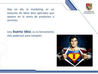 Hoy en día el marketing es un
conjunto de ideas bien aplicadas que
apoyen en la venta de productos y
servicios.


Una buena idea, es la herramienta
más poderosa para competir.
 