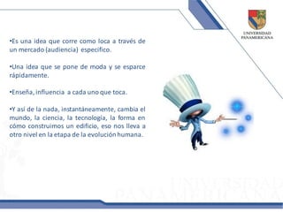 •Es una idea que corre como loca a través de
un mercado (audiencia) especifico.

•Una idea que se pone de moda y se esparce
rápidamente.

•Enseña, influencia a cada uno que toca.

•Y así de la nada, instantáneamente, cambia el
mundo, la ciencia, la tecnología, la forma en
cómo construimos un edificio, eso nos lleva a
otro nivel en la etapa de la evolución humana.
 