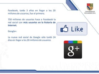 Facebook, tardo 3 años en llegar a los 20
millones de usuarios, fue el primero.

750 millones de usuarios hace a Facebook la
red social con más usuarios en la historia de
Internet.

Google+.

La nueva red social de Google sólo tardó 24
días en llegar a los 20 millones de usuarios
 