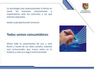 La tecnología esta revolucionando la forma en
como los humanos reaccionamos y
respondemos ante los estímulos a los que
estamos expuestos.

desde la perspectiva del consumo.




Todos somos consumidores

Ahora todo lo comentamos de una u otra
forma a través de las redes sociales, estamos
mas comunicados que nunca antes en la
historia, y esto va a seguir evolucionando.
 