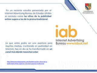 En un reciente estudio presentado por el
Internet Advertising Bureau de Estados Unidos
se constata como las cifras de la publicidad
online supera a las de la prensa tradicional.




Lo que antes podía ser una aventura para
muchos medios, invirtiendo en publicidad en
Internet, hoy en día se ha transformado en un
canal más donde necesitan estar


  http://www.tecnologiapyme.com/tendencias/las-cifras-de-la-
  publicidad-online-superan-a-las-de-la-prensa-tradicional
 