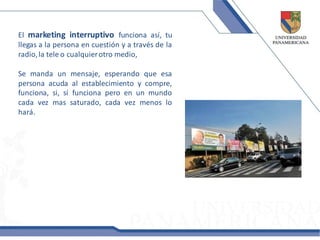 El marketing interruptivo funciona así, tu
llegas a la persona en cuestión y a través de la
radio, la tele o cualquier otro medio,

Se manda un mensaje, esperando que esa
persona acuda al establecimiento y compre,
funciona, si, sí funciona pero en un mundo
cada vez mas saturado, cada vez menos lo
hará.
 