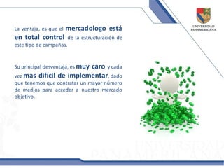 La ventaja, es que el   mercadologo está
en total control      de la estructuración de
este tipo de campañas.


Su principal desventaja, es muy
                         caro y cada
vez mas difícil de implementar, dado
que tenemos que contratar un mayor número
de medios para acceder a nuestro mercado
objetivo.
 