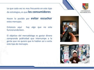 Lo que cada vez es mas frecuente en este tipo
de estrategias, es que los   consumidores

Hacen lo posible por     evitar escuchar
estos mensajes.

Entonces aquí     hay algo que no esta
funcionando bien.

El objetivo del mercadologo es gastar dinero
comprando publicidad que interrumpe a la
gente que no quiere que le hablen así o evita
este tipo de mensajes.
 
