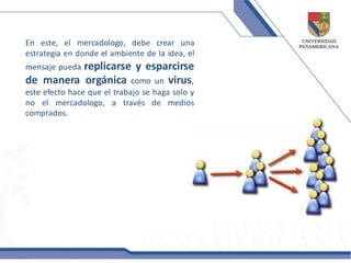 En este, el mercadologo, debe crear una
estrategia en donde el ambiente de la idea, el
          replicarse y esparcirse
mensaje pueda
de manera orgánica como un virus,
este efecto hace que el trabajo se haga solo y
no el mercadologo, a través de medios
comprados.
 