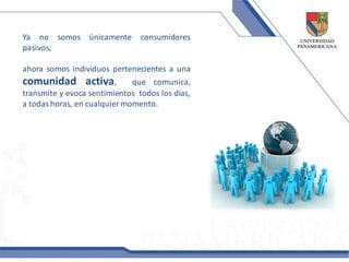 Ya no somos únicamente          consumidores
pasivos,

ahora somos individuos pertenecientes a una
comunidad activa,             que comunica,
transmite y evoca sentimientos todos los días,
a todas horas, en cualquier momento.
 