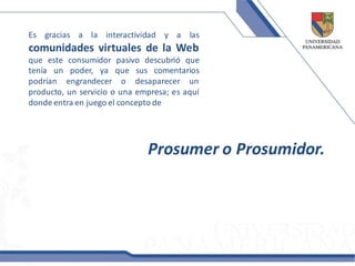 Es gracias a la interactividad y a las
comunidades virtuales de la Web
que este consumidor pasivo descubrió que
tenía un poder, ya que sus comentarios
podrían engrandecer o desaparecer un
producto, un servicio o una empresa; es aquí
donde entra en juego el concepto de




                              Prosumer o Prosumidor.
 