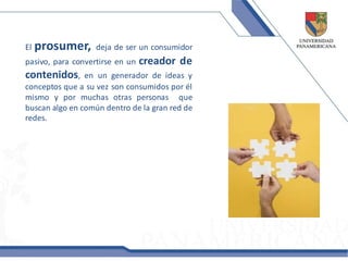 El   prosumer,     deja de ser un consumidor
pasivo, para convertirse en un   creador de
contenidos,     en un generador de ideas y
conceptos que a su vez son consumidos por él
mismo y por muchas otras personas que
buscan algo en común dentro de la gran red de
redes.
 