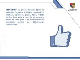 Prosumer      se puede traducir como un
individuo dispuesto a brindar comentarios,
intereses, opiniones, gustos, fotos, videos,
música, todo esto y más sin un necesario
ánimo de lucro, pero sí de reconocimiento y
aceptación    dentro    de     determinadas
comunidades.
 
