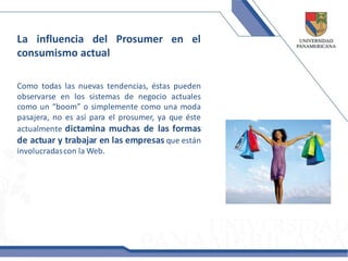 La influencia del Prosumer en el
consumismo actual

Como todas las nuevas tendencias, éstas pueden
observarse en los sistemas de negocio actuales
como un “boom” o simplemente como una moda
pasajera, no es así para el prosumer, ya que éste
actualmente dictamina muchas de las formas
de actuar y trabajar en las empresas que están
involucradas con la Web.
 