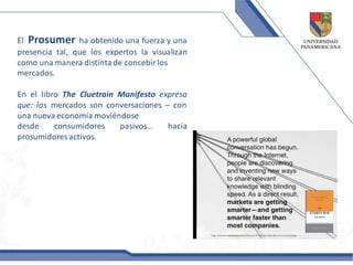 El Prosumer ha obtenido una fuerza y una
presencia tal, que los expertos la visualizan
como una manera distinta de concebir los
mercados.

En el libro The Cluetrain Manifesto expresa
que: los mercados son conversaciones – con
una nueva economía moviéndose
desde     consumidores    pasivos…    hacia
prosumidores activos.
 