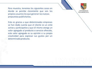Para muestra, tenemos los siguientes casos en
donde se percibe claramente que son los
propios usuarios los que generan las nuevas
propuestas publicitarias.

Esto es gracias a que determinadas empresas
se han dado cuenta que el cliente es un ente
activo y participativo y que él mismo otorga un
valor agregado al producto o servicio ofrecido,
este valor agregado es su opinión o su propia
creatividad para expresar sus gustos por un
determinado producto.
 