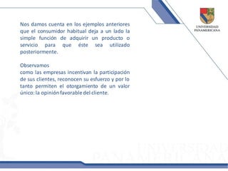 Nos damos cuenta en los ejemplos anteriores
que el consumidor habitual deja a un lado la
simple función de adquirir un producto o
servicio para que éste sea utilizado
posteriormente.

Observamos
como las empresas incentivan la participación
de sus clientes, reconocen su esfuerzo y por lo
tanto permiten el otorgamiento de un valor
único: la opinión favorable del cliente.
 