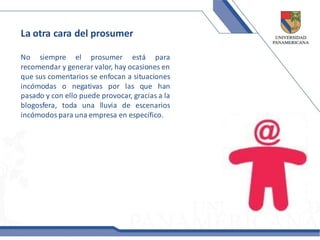La otra cara del prosumer

No siempre el prosumer está para
recomendar y generar valor, hay ocasiones en
que sus comentarios se enfocan a situaciones
incómodas o negativas por las que han
pasado y con ello puede provocar, gracias a la
blogosfera, toda una lluvia de escenarios
incómodos para una empresa en específico.
 