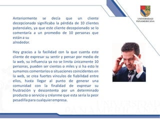 Anteriormente se decía que un cliente
decepcionado significaba la pérdida de 10 clientes
potenciales, ya que este cliente decepcionado se lo
comentaría a un promedio de 10 personas que
están a su
alrededor.

Hoy gracias a la facilidad con la que cuenta este
cliente de expresar su sentir y pensar por medio de
la web, su influencia ya no se limita únicamente 10
personas, pueden ser cientos o miles y si ha esto le
sumamos comentarios o situaciones coincidentes en
la web, se crea fuertes vínculos de fiabilidad entre
ellos, hasta llegar al punto de generar una
comunidad con la finalidad de expresar su
frustración y descontento por un determinado
producto o servicio y créanme que esta sería la peor
pesadilla para cualquier empresa.
 