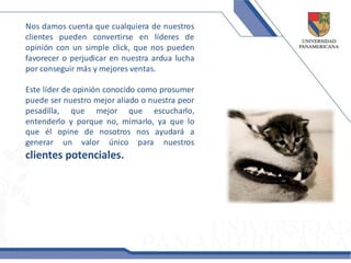 Nos damos cuenta que cualquiera de nuestros
clientes pueden convertirse en líderes de
opinión con un simple click, que nos pueden
favorecer o perjudicar en nuestra ardua lucha
por conseguir más y mejores ventas.

Este líder de opinión conocido como prosumer
puede ser nuestro mejor aliado o nuestra peor
pesadilla, que mejor que escucharlo,
entenderlo y porque no, mimarlo, ya que lo
que él opine de nosotros nos ayudará a
generar un valor único para nuestros
clientes potenciales.
 