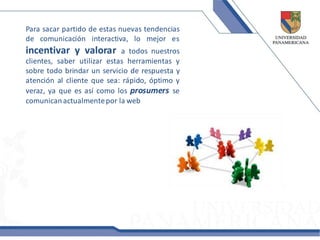 Para sacar partido de estas nuevas tendencias
de comunicación interactiva, lo mejor es
incentivar y valorar         a todos nuestros
clientes, saber utilizar estas herramientas y
sobre todo brindar un servicio de respuesta y
atención al cliente que sea: rápido, óptimo y
veraz, ya que es así como los prosumers se
comunican actualmente por la web
 
