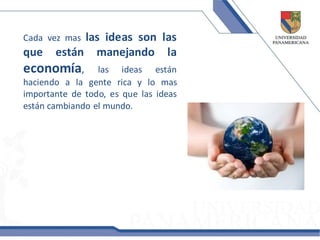 Cada vez maslas ideas son las
que    están manejando la
economía,        las ideas están
haciendo a la gente rica y lo mas
importante de todo, es que las ideas
están cambiando el mundo.
 