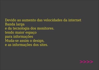 Devido ao aumento das velocidades da internet
Banda larga
e da tecnologia dos monitores.
tendo maior espaço
para informações
Muda-se assim o design,
e as informações dos sites.
>>>>
 