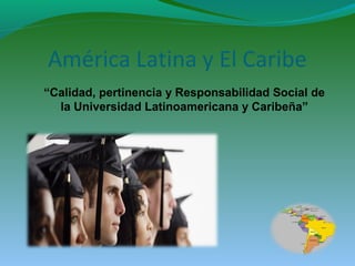 América Latina y El Caribe
“Calidad, pertinencia y Responsabilidad Social de
la Universidad Latinoamericana y Caribeña”
 