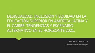 DESIGUALDAD, INCLUSIÓN Y EQUIDAD EN LA
EDUCACIÓN SUPERIOR EN AMÉRICA LATINA Y
EL CARIBE: TENDENCIAS Y ESCENARIO
ALTERNATIVO EN EL HORIZONTE 2021.
RESUMEN CAPITULO 4
Deissy Azucena Tobar López
 