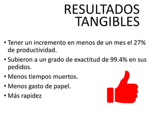 RESULTADOS
TANGIBLES
• Tener un incremento en menos de un mes el 27%
de productividad.
• Subieron a un grado de exactitud de 99.4% en sus
pedidos.
• Menos tiempos muertos.
• Menos gasto de papel.
• Más rapidez
 