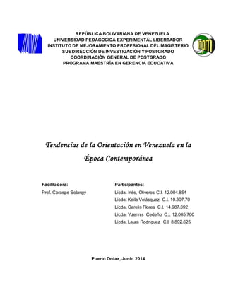 REPÚBLICA BOLIVARIANA DE VENEZUELA 
UNIVERSIDAD PEDAGOGICA EXPERIMENTAL LIBERTADOR 
INSTITUTO DE MEJORAMIENTO PROFESIONAL DEL MAGISTERIO 
SUBDIRECCIÓN DE INVESTIGACIÓN Y POSTGRADO 
COORDINACIÓN GENERAL DE POSTGRADO 
PROGRAMA MAESTRÍA EN GERENCIA EDUCATIVA 
Tendencias de la Orientación en Venezuela en la 
Época Contemporánea 
Facilitadora: Participantes: 
Prof. Coraspe Solangy Licda. Inés, Oliveros C.I. 12.004.854 
Licda. Keila Velásquez C.I. 10.307.70 
Licda. Carelis Flores C.I. 14.987.392 
Licda. Yulennis Cedeño C.I. 12.005.700 
Licda. Laura Rodriguez C.I. 8.892.625 
Puerto Ordaz, Junio 2014 
1 
 