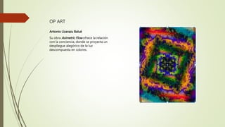 OP ART
Antonio Lizarazu Balué
Su obra Asimetric Flow ofrece la relación
con la conciencia, donde se proyecta un
despliegue alegórico de la luz
descompuesta en colores.
 