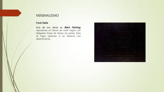MINIMALISMO
Frank Stella
Una de sus obras es Black Painting,
representa un lienzo de color negro con
delgadas líneas de lienzo sin pintar. Esto
se logra observar si se observa con
detenimiento.
 