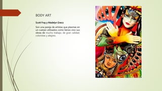 BODY ART
Scott Fray y Madelyn Greco
Son una pareja de artistas que plasmas en
un cuerpo utilizados como lienzo vivo sus
obras de mucho trabajo, de gran calidad,
coloristas y alegres.
 