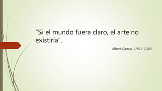 “Si el mundo fuera claro, el arte no
existiría”.
Albert Camus (1913-1960)
 