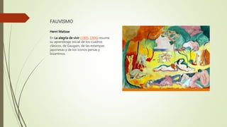 FAUVISMO
Henri Matisse
En La alegría de vivir (1905-1906) resume
su aprendizaje inicial de los cuadros
clásicos, de Gaugain, de las estampas
japonesas y de los iconos persas y
bizantinos.
 