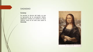 DADAISMO
Duchamp
Se percibe la técnica del dada, ya que
se aprovecha de la concepción clásica,
adaptando cambios sin sentido en obras
clásicas, como es en este caso sobre la
Gioconda.
 
