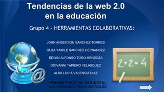 Tendencias de la web 2.0
en la educación
Grupo 4 - HERRAMIENTAS COLABORATIVAS:
JOHN ANDERSON SANCHEZ TORRES
OLGA YAMILE SANCHEZ HERNANDEZ
oysh.ing@gmail.com
EDWIN ALFONSO TORO MENDOZA
GIOVANNI TAPIERO VELASQUEZ
ALBA LUCIA VALENCIA DIAZ
PRESENTADO AL DOCENTE:
LUIS HERNANDO PRADA RODRIGUEZ
 