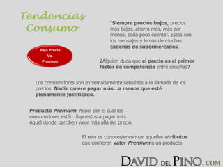 Tendencias
Consumo
“Siempre precios bajos, precios
más bajos, ahorra más, más por
menos, cada poco cuenta”. Estos son
los mensajes y lemas de muchas
cadenas de supermercados.
Los consumidores son extremadamente sensibles a la llamada de los
precios. Nadie quiere pagar más…a menos que esté
plenamente justificado.
Producto Premium. Aquel por el cual los
consumidores estén dispuestos a pagar más.
Aquel donde perciben valor más allá del precio.
El reto es conocer/encontrar aquellos atributos
que confieren valor Premium a un producto.
Bajo Precio
Vs.
Premium ¿Alguien duda que el precio es el primer
factor de competencia entre enseñas?
 