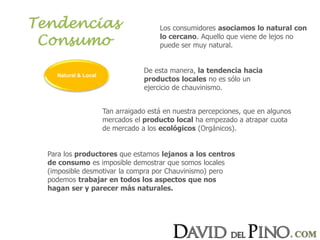 Tendencias
Consumo
Los consumidores asociamos lo natural con
lo cercano. Aquello que viene de lejos no
puede ser muy natural.
De esta manera, la tendencia hacia
productos locales no es sólo un
ejercicio de chauvinismo.
Tan arraigado está en nuestra percepciones, que en algunos
mercados el producto local ha empezado a atrapar cuota
de mercado a los ecológicos (Orgánicos).
Para los productores que estamos lejanos a los centros
de consumo es imposible demostrar que somos locales
(imposible desmotivar la compra por Chauvinismo) pero
podemos trabajar en todos los aspectos que nos
hagan ser y parecer más naturales.
Natural & Local
 