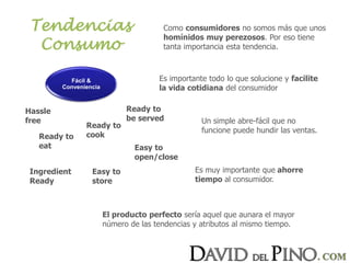 Tendencias
Consumo
Como consumidores no somos más que unos
homínidos muy perezosos. Por eso tiene
tanta importancia esta tendencia.
Es importante todo lo que solucione y facilite
la vida cotidiana del consumidor
Un simple abre-fácil que no
funcione puede hundir las ventas.
Es muy importante que ahorre
tiempo al consumidor.
El producto perfecto sería aquel que aunara el mayor
número de las tendencias y atributos al mismo tiempo.
Fácil &
Conveniencia
Hassle
free
Easy to
store
Ready to
cook
Ready to
be served
Ingredient
Ready
Ready to
eat Easy to
open/close
 