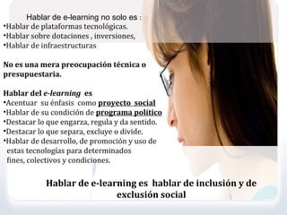 Hablar de e-learning no solo es :
•Hablar de plataformas tecnológicas.
•Hablar sobre dotaciones , inversiones,
•Hablar de infraestructuras

No es una mera preocupación técnica o
presupuestaria.

Hablar del e-learning es
•Acentuar su énfasis como proyecto social
•Hablar de su condición de programa político
•Destacar lo que engarza, regula y da sentido.
•Destacar lo que separa, excluye o divide.
•Hablar de desarrollo, de promoción y uso de
 estas tecnologías para determinados
 fines, colectivos y condiciones.

            Hablar de e-learning es hablar de inclusión y de
                            exclusión social
 