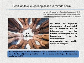 Resituando el e-learning desde la mirada social

                                  La mirada social al e-learning forma parte de lo
                                  que podríamos denominar el compromiso de la
                                  universidad en la transformación de la sociedad.


                                          Se trata de explotar
                                          plenamente el potencial
                                          de la sociedad de la
                                          información y de las
                 La                       nuevas tecnologías de la
              inclusión                   formación   y    de   la
                                          comunicación,
                                          procurando que nadie
                                          quede al margen
                                           

La integración de los ciudadanos en la sociedad de la información es
uno de los objetivos prioritarios de la nueva estrategia de inclusión
social de la UE
 
