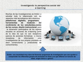 Investigando la perspectiva social del
                               e-learning

Muchas de las investigaciones se limitan a
estudiar todo lo relacionado con los
aspectos más tecnológicos del e-learning:
plataformas digitales, programario,
herramientas      de       medición     del
rendimiento de los estudiantes,costes
de los cursos, diseño instruccional, pero
  la dimensión participativa de los sujetos
situados en acciones de e-learning parte
de la idea de que no son receptores
pasivos de acciones formativas o meros
receptores     de      información    ,sino
investigadores de sus propios procesos es
decir constructores y productores de
conocimientos.




 Existe una necesidad muy clara de financiar programas de investigación que nos ayuden a
   comprender los diferentes grupos de exclusión en línea y en qué difieren en función de
                               edad, origen étnico o género
 