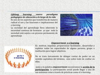 Lifelong     learning      :nuevo      paradigma
pedagógico de educación a lo largo de la vida
Es uno de los aspectos que transforma de manera
radical el uso y las funciones e implicaciones del
e-learning
La sociedad del aprendizaje lleva inherente la
necesidad continua de formarse ya que toda la
sociedad está sujeta a un proceso permanente de
aprendizaje


                                            Empowerment y e-learning
                          Es motivar, impulsar, proporcionar facilidades , desarrollar y
                          explotar todas las capacidades de alguna persona, grupo o
                          institución para lograr objetivos.

                          No se trata únicamente de delegar cuotas de poder en un
                          sentido capitalista del término, sino sobre todo de confiar en
                          ellas.

                           junto a la palabra empowerment encontramos la acción de la
                          participación. La participación social puede llegar a una de
                          sus máximas cotas a través de prácticas como el e-learning.
 