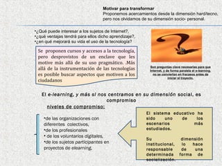Motivar para transformar
                                       Proponemos acercamientos desde la dimensión hard/tecno,
                                       pero nos olvidamos de su dimensión socio- personal.

    •¿Qué puede interesar a los sujetos de Internet?,
    •¿qué ventajas tendrá para ellos dicho aprendizaje?,
    •¿en qué mejorará su vida el uso de la tecnología?

     Se proponen cursos y accesos a la tecnología,
     pero desprovistos de un enclave que les
     motive más allá de su uso pragmático. .Más
                                                             Son preguntas clave necesarias para que
     allá de la instrumentación de las tecnologías           Internet, y de forma paralela el e-learning,
     es posible buscar aspectos que motiven a los              no se conviertan en fracasos antes de
                                                                          iniciar el trayecto.
     ciudadanos

       El e-learning, y más si nos centramos en su dimensión social, es
                                  compromiso
          niveles de compromiso:
                                                           El sistema educativo ha
        •de las organizaciones con                         sido    uno   de     los
        diferentes colectivos,                             escenarios          más
        •de los profesionales                              estudiados.
        • de los voluntarios digitales,
                                                           Su             dimensión
        •de los sujetos participantes en                   institucional, lo  hace
        proyectos de elearning,                            responsable    de   una
.                                                          determinada forma de
                                                           socialización.
 