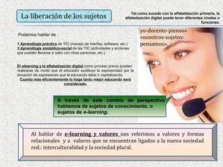 Tal como sucede con la alfabetización primaria, la
  La liberación de los sujetos                                 alfabetización digital puede tener diferentes niveles o
                                                                                                           funciones.

                                                                       yo-docente-pienso»
Podemos hablar de :
                                                                       «nosotros-sujetos-
1.Aprendizaje práctico de TIC (manejo de interfaz, software, etc.)     pensamos».
2.Aprendizaje simbólico-social de las TIC (actividades y acciones
que pueden llevarse a cabo con otras personas, etc.).


El elearning y la alfabetización digital como proceso previo pueden
realizarse de modo que el educador sustituye la expresividad por la
donación de expresiones que el educando debe ir capitalizando.
  Cuanto más eficientemente lo haga tanto mejor educando será
                            considerado.



                       A través de este cambio de perspectiva
                       hablamos de sujetos de conocimiento, o
                       sujetos de e-learning.



        Al hablar de e-learning y valores nos referimos a valores y formas
        relacionales y a valores que se encuentran ligados a la nueva sociedad
        red.: interculturalidad y la sociedad plural.
 