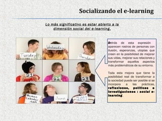Socializando el e-learning

Lo más significativo es estar abierto a la
    dimensión social del e-learning.


                                   Detrás de esta expresión
                                   aparecen rostros de personas con
                                   ilusión, esperanzas, utopías que
                                   creen en la posibilidad de mejorar
                                   sus vidas, mejorar sus relaciones y
                                   transformar aquellos aspectos
                                   más problemáticos de su entorno.

                                   Toda esta mejora que tiene la
                                   posibilidad real de transformar a
                                   la sociedad puede ser posible si se
                                   incorpora    a    las   prácticas,
                                   reflexiones, políticas e
                                   investigaciones : social e-
                                   learning.
 
