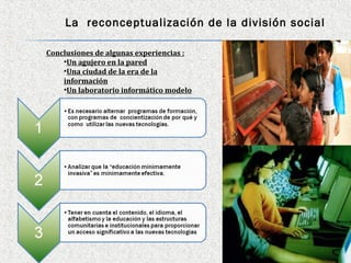 La reconceptualización de la división social

Conclusiones de algunas experiencias :
    •Un agujero en la pared
    •Una ciudad de la era de la
    información
    •Un laboratorio informático modelo
 