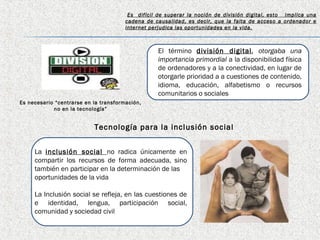 Es difícil de superar la noción de división digital, esto implica una
                                       cadena de causalidad, es decir, que la falta de acceso a ordenador e
                                       internet perjudica las oportunidades en la vida.



                                                   El término división digital , otorgaba una
                                                   importancia primordial a la disponibilidad física
                                                   de ordenadores y a la conectividad, en lugar de
                                                   otorgarle prioridad a a cuestiones de contenido,
                                                   idioma, educación, alfabetismo o recursos
                                                   comunitarios o sociales
Es necesario “centrarse en la transformación,
            no en la tecnología”


                           Tecnología para la inclusión social


     La inclusión social no radica únicamente en
     compartir los recursos de forma adecuada, sino
     también en participar en la determinación de las
     oportunidades de la vida

     La Inclusión social se refleja, en las cuestiones de
     e identidad, lengua, participación social,
     comunidad y sociedad civil
 